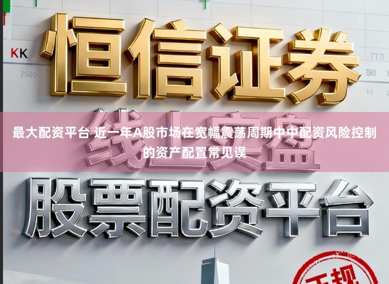 最大配资平台 近一年A股市场在宽幅震荡周期中中配资风险控制的资产配置常见误