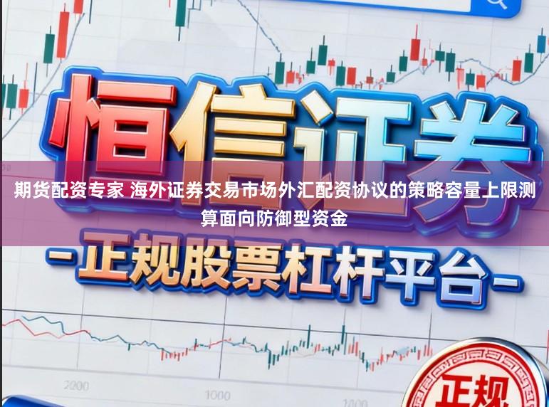 期货配资专家 海外证券交易市场外汇配资协议的策略容量上限测算面向防御型资金
