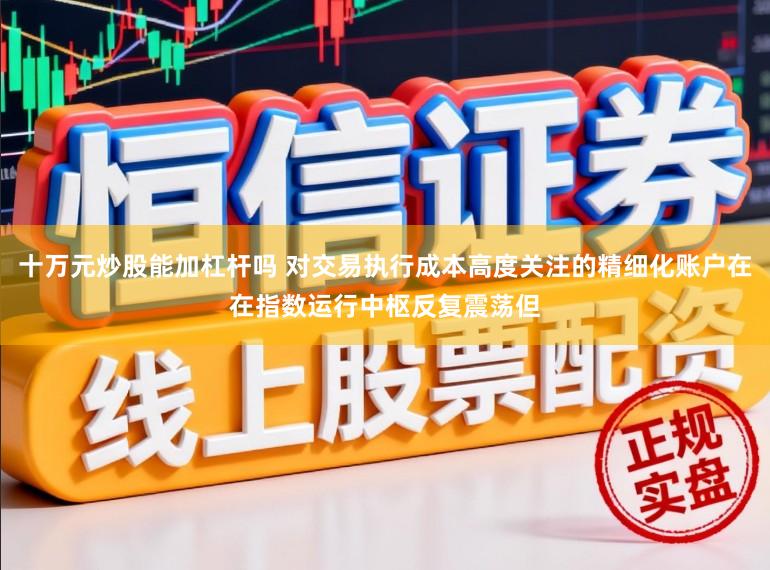 十万元炒股能加杠杆吗 对交易执行成本高度关注的精细化账户在在指数运行中枢反复震荡但