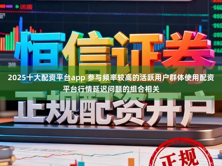 2025十大配资平台app 参与频率较高的活跃用户群体使用配资平台行情延迟问题的组合相关