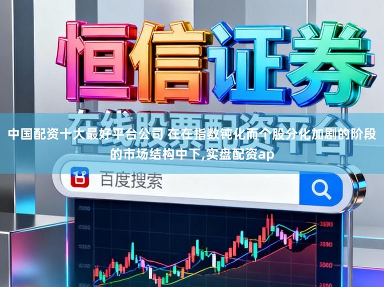 中国配资十大最好平台公司 在在指数钝化而个股分化加剧的阶段的市场结构中下,实盘配资ap
