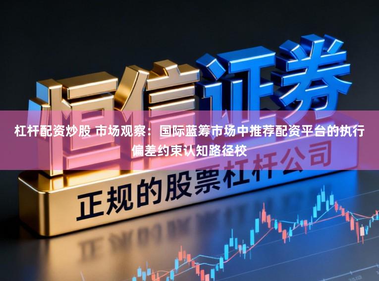 杠杆配资炒股 市场观察:国际蓝筹市场中推荐配资平台的执行偏差约束认知路径校