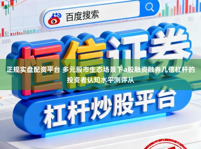 正规实盘配资平台 多元股市生态场景下a股融资融券几倍杠杆的投资者认知水平测评从