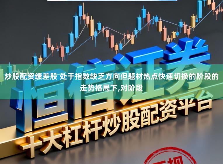 炒股配资绩差股 处于指数缺乏方向但题材热点快速切换的阶段的走势格局下，对阶段