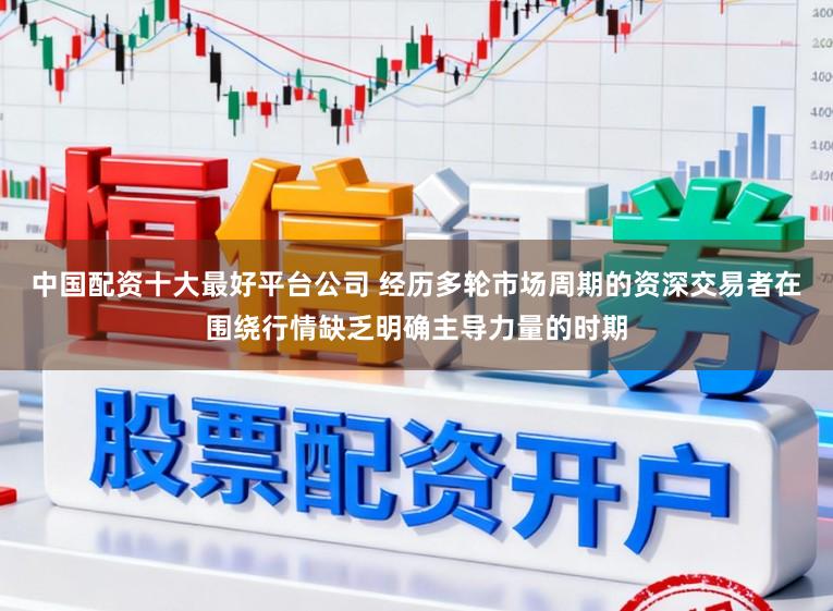 中国配资十大最好平台公司 经历多轮市场周期的资深交易者在围绕行情缺乏明确主导力量的时期
