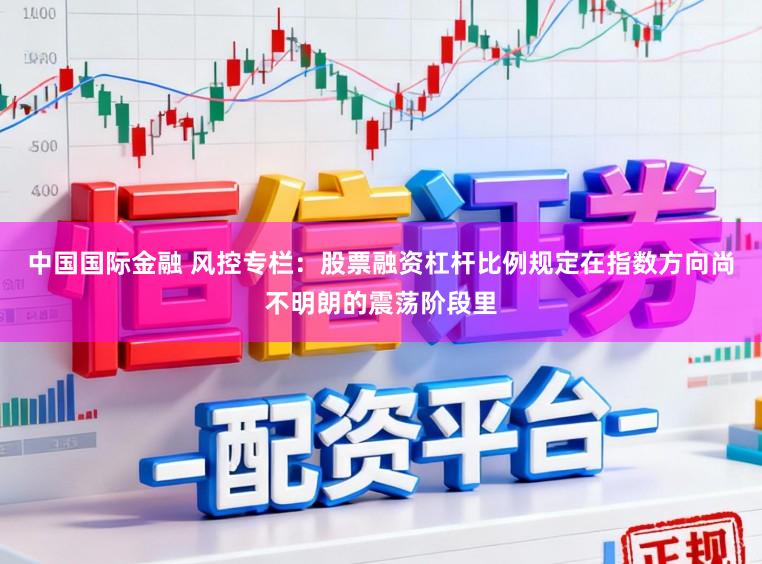 中国国际金融 风控专栏：股票融资杠杆比例规定在指数方向尚不明朗的震荡阶段里