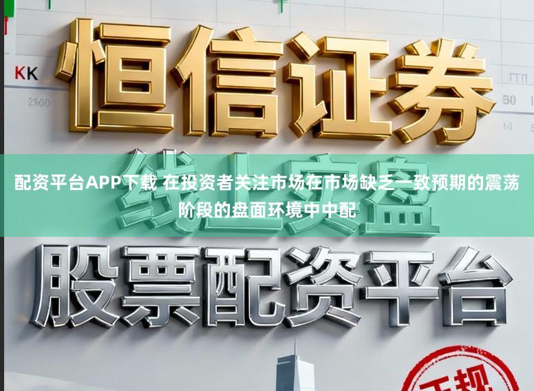 配资平台APP下载 在投资者关注市场在市场缺乏一致预期的震荡阶段的盘面环境中中配