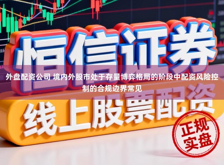 外盘配资公司 境内外股市处于存量博弈格局的阶段中配资风险控制的合规边界常见