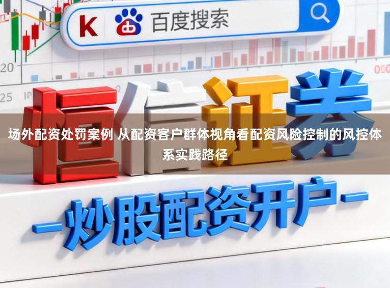 场外配资处罚案例 从配资客户群体视角看配资风险控制的风控体系实践路径