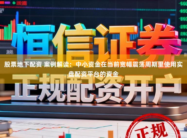 股票地下配资 案例解读：中小资金在当前宽幅震荡周期里使用实盘配资平台的资金