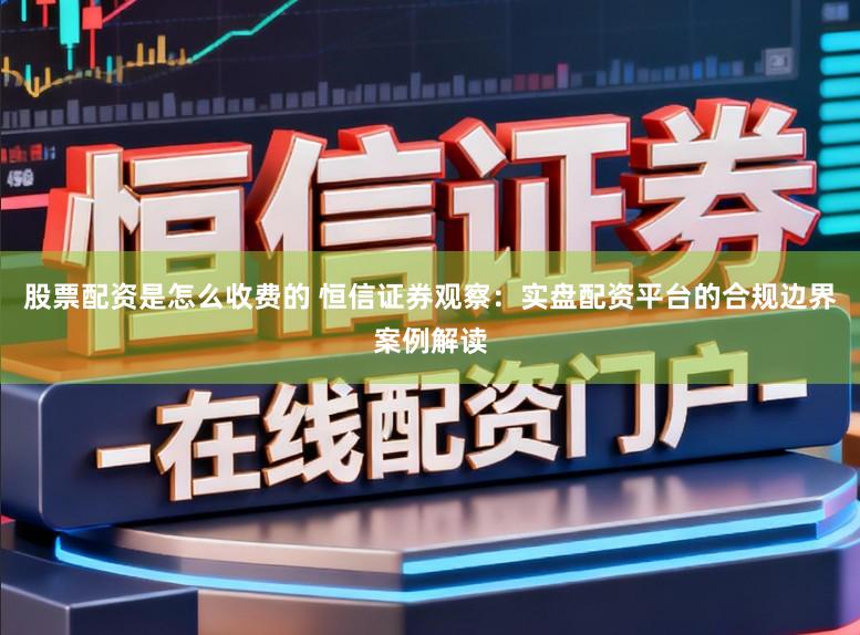 股票配资是怎么收费的 恒信证券观察:实盘配资平台的合规边界案例解读