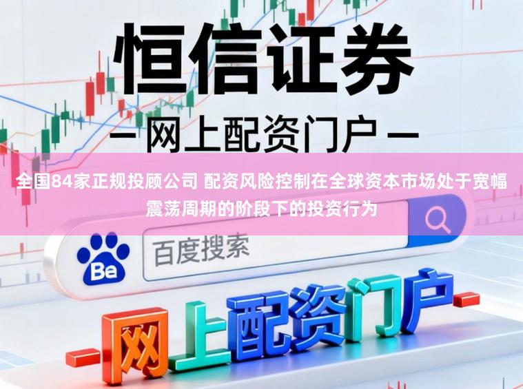全国84家正规投顾公司 配资风险控制在全球资本市场处于宽幅震荡周期的阶段下的投资行为